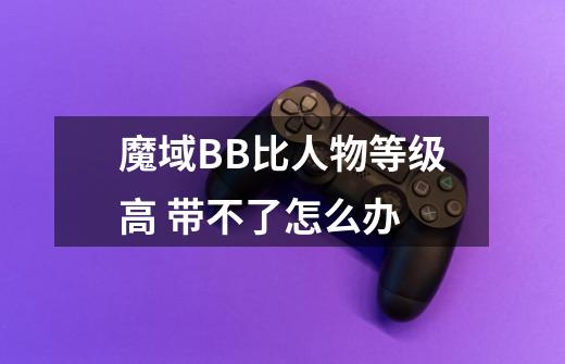 魔域BB比人物等级高 带不了怎么办-第1张-游戏信息-龙启网