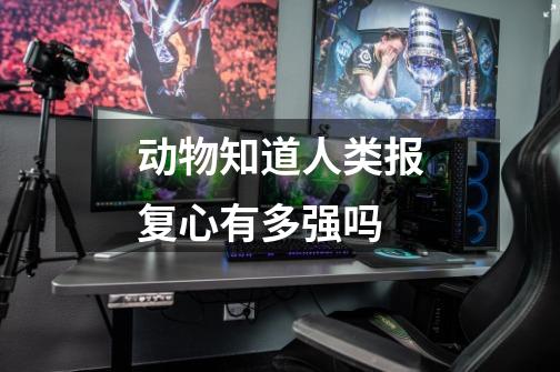 动物知道人类报复心有多强吗-第1张-游戏信息-龙启网