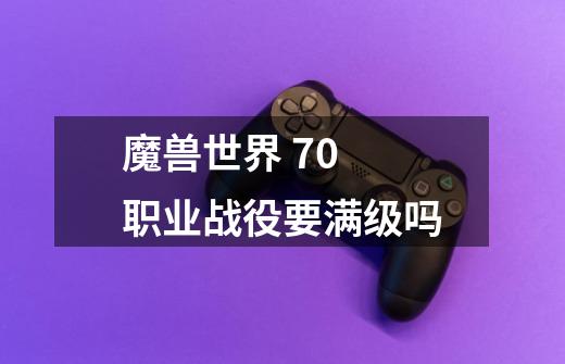 魔兽世界 7.0 职业战役要满级吗-第1张-游戏信息-龙启网