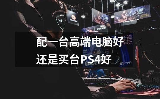 配一台高端电脑好还是买台PS4好-第1张-游戏信息-龙启网