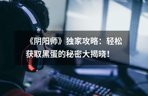 《阴阳师》独家攻略:轻松获取黑蛋的秘密大揭晓!-第1张-游戏信息-龙启网