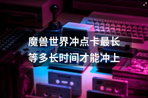 魔兽世界冲点卡最长等多长时间才能冲上-第1张-游戏信息-龙启网
