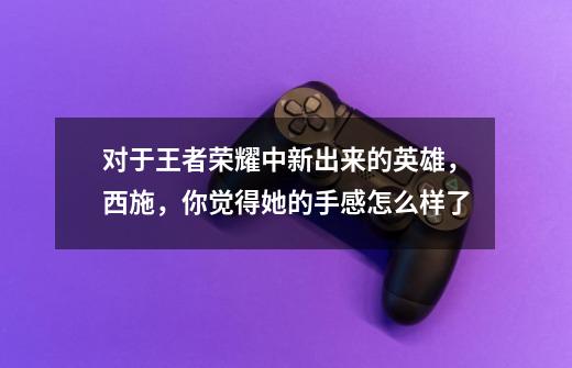 对于王者荣耀中新出来的英雄,西施,你觉得她的手感怎么样了-第1张-游戏信息-龙启网