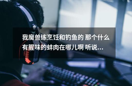 我魔兽练烹饪和钓鱼的 那个什么有腥味的蚌肉在哪儿啊 听说黑暗深渊很多 我去咯根本没打到-第1张-游戏信息-龙启网