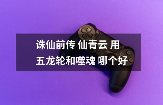 诛仙前传 仙青云 用五龙轮和噬魂 哪个好-第1张-游戏信息-龙启网