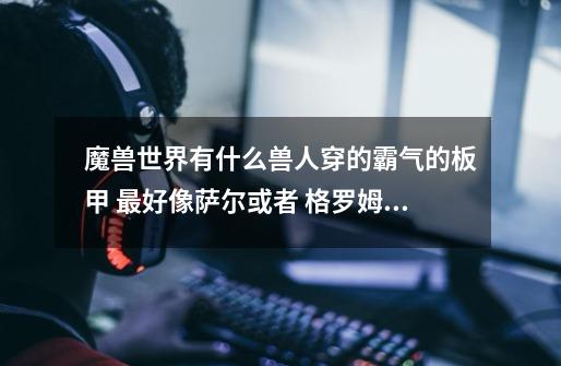 魔兽世界有什么兽人穿的霸气的板甲 最好像萨尔或者 格罗姆地狱咆哮 那样的装备 不一定是板甲 但是要兽人穿-第1张-游戏信息-龙启网
