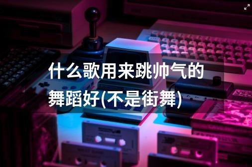 什么歌用来跳帅气的舞蹈好(不是街舞)-第1张-游戏信息-龙启网