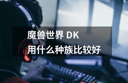 魔兽世界 DK 用什么种族比较好-第1张-游戏信息-龙启网