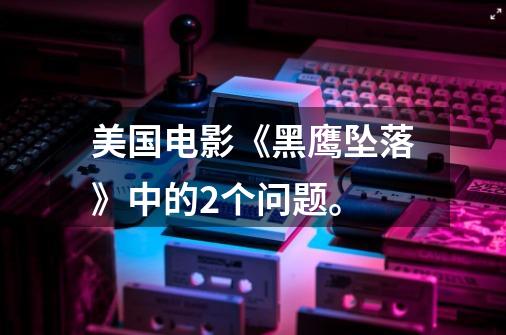 美国电影《黑鹰坠落》中的2个问题。-第1张-游戏信息-龙启网