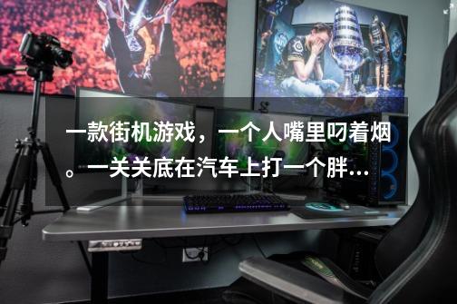 一款街机游戏，一个人嘴里叼着烟。一关关底在汽车上打一个胖子。叫什么游戏啊-第1张-游戏信息-龙启网