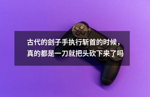 古代的刽子手执行斩首的时候,真的都是一刀就把头砍下来了吗-第1张-游戏信息-龙启网