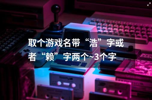 取个游戏名带“浩”字或者“赖”字两个~3个字-第1张-游戏信息-龙启网