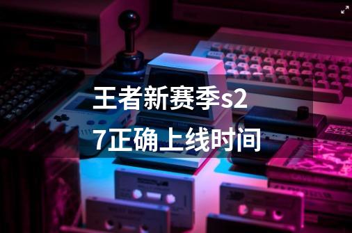 王者新赛季s27正确上线时间-第1张-游戏信息-龙启网