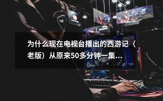 为什么现在电视台播出的西游记(老版)从原来50多分钟一集删到了40多分钟一集-第1张-游戏信息-龙启网