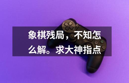 象棋残局,不知怎么解。求大神指点-第1张-游戏信息-龙启网