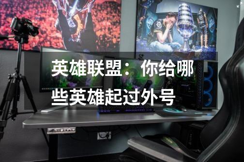 英雄联盟:你给哪些英雄起过外号-第1张-游戏信息-龙启网