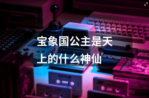 宝象国公主是天上的什么神仙-第1张-游戏信息-龙启网