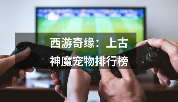 西游奇缘:上古神魔宠物排行榜-第1张-游戏信息-龙启网