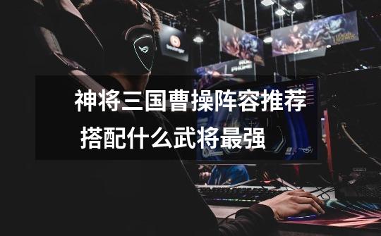 神将三国曹操阵容推荐 搭配什么武将最强-第1张-游戏信息-龙启网