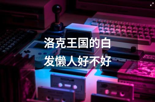洛克王国的白发懒人好不好-第1张-游戏信息-龙启网