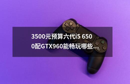 3500元预算六代i5 6500配GTX960能畅玩哪些游戏-第1张-游戏信息-龙启网