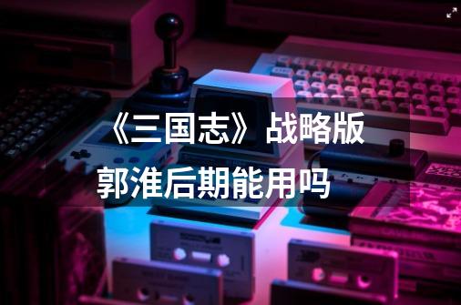 《三国志》战略版郭淮后期能用吗-第1张-游戏信息-龙启网