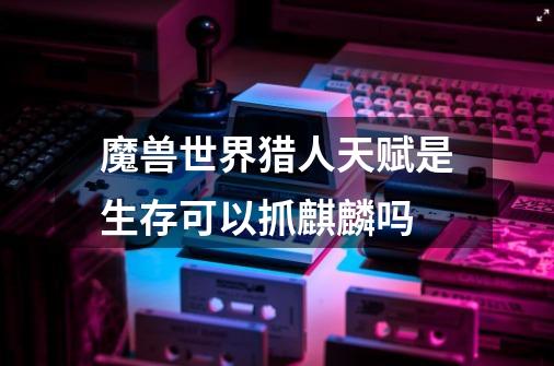 魔兽世界猎人天赋是生存可以抓麒麟吗-第1张-游戏信息-龙启网