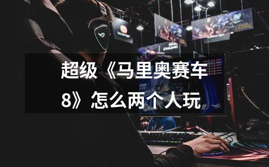 超级《马里奥赛车8》怎么两个人玩-第1张-游戏信息-龙启网