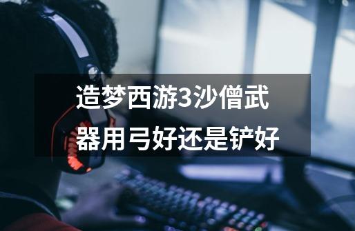 造梦西游3沙僧武器用弓好还是铲好-第1张-游戏信息-龙启网