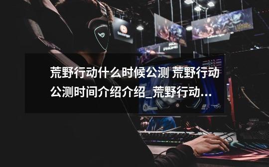 荒野行动什么时候公测 荒野行动公测时间介绍介绍_荒野行动什么时候公测 荒野行动公测时间介绍是什么-第1张-游戏信息-龙启网