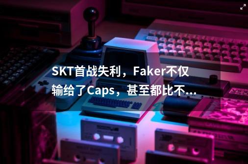 SKT首战失利,Faker不仅输给了Caps,甚至都比不过虎牙主播-第1张-游戏信息-龙启网