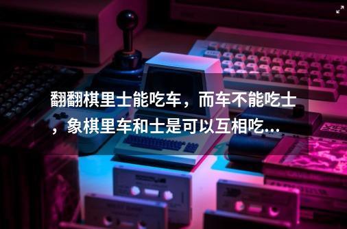 翻翻棋里士能吃车,而车不能吃士,象棋里车和士是可以互相吃的-第1张-游戏信息-龙启网