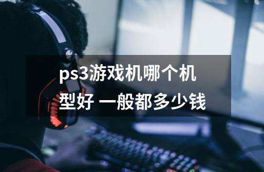 ps3游戏机哪个机型好 一般都多少钱-第1张-游戏信息-龙启网