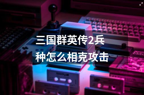 三国群英传2兵种怎么相克攻击-第1张-游戏信息-龙启网