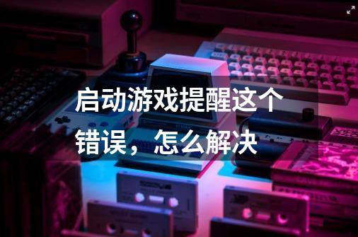 启动游戏提醒这个错误,怎么解决-第1张-游戏信息-龙启网