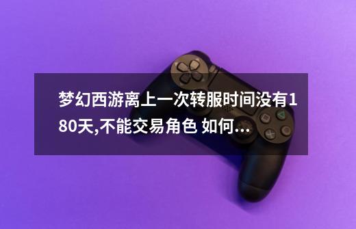 梦幻西游离上一次转服时间没有180天,不能交易角色 如何解决,或者是如何查询剩余时间-第1张-游戏信息-龙启网
