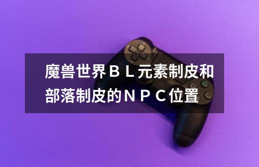 魔兽世界ＢＬ元素制皮和部落制皮的ＮＰＣ位置-第1张-游戏信息-龙启网