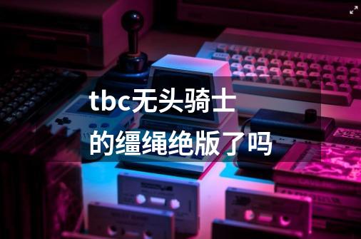 tbc无头骑士的缰绳绝版了吗-第1张-游戏信息-龙启网