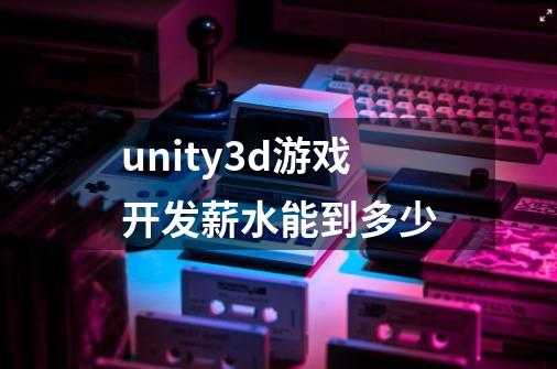 unity3d游戏开发薪水能到多少-第1张-游戏信息-龙启网