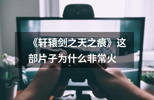 《轩辕剑之天之痕》这部片子为什么非常火-第1张-游戏信息-龙启网