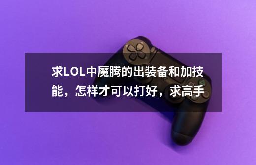 求LOL中魔腾的出装备和加技能,怎样才可以打好,求高手-第1张-游戏信息-龙启网