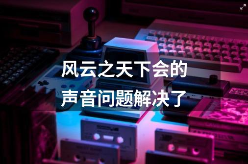 风云之天下会的声音问题解决了-第1张-游戏信息-龙启网