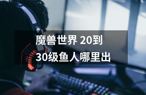 魔兽世界 20到30级鱼人哪里出-第1张-游戏信息-龙启网