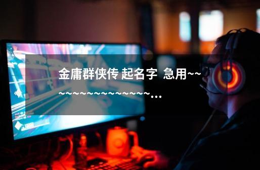 金庸群侠传 起名字  急用~~~~~~~~~~~~~~~~-第1张-游戏信息-龙启网