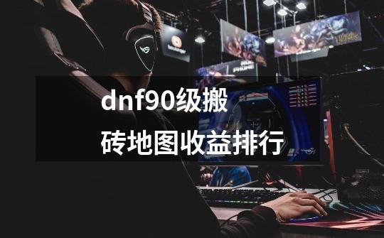 dnf90级搬砖地图收益排行-第1张-游戏信息-龙启网