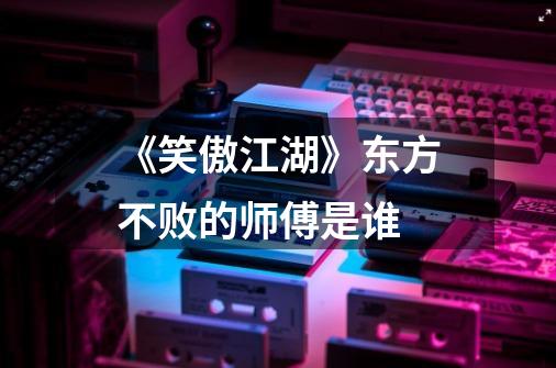 《笑傲江湖》东方不败的师傅是谁-第1张-游戏信息-龙启网