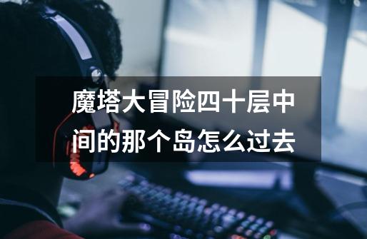 魔塔大冒险四十层中间的那个岛怎么过去-第1张-游戏信息-龙启网