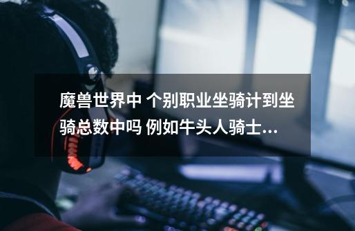 魔兽世界中 个别职业坐骑计到坐骑总数中吗 例如牛头人骑士 烈日行者科多兽-第1张-游戏信息-龙启网