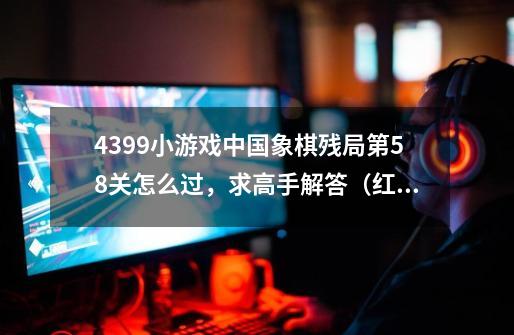 4399小游戏中国象棋残局第58关怎么过,求高手解答.(红棋先走,要让红棋胜)-第1张-游戏信息-龙启网