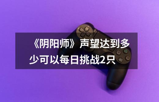 《阴阳师》声望达到多少可以每日挑战2只-第1张-游戏信息-龙启网